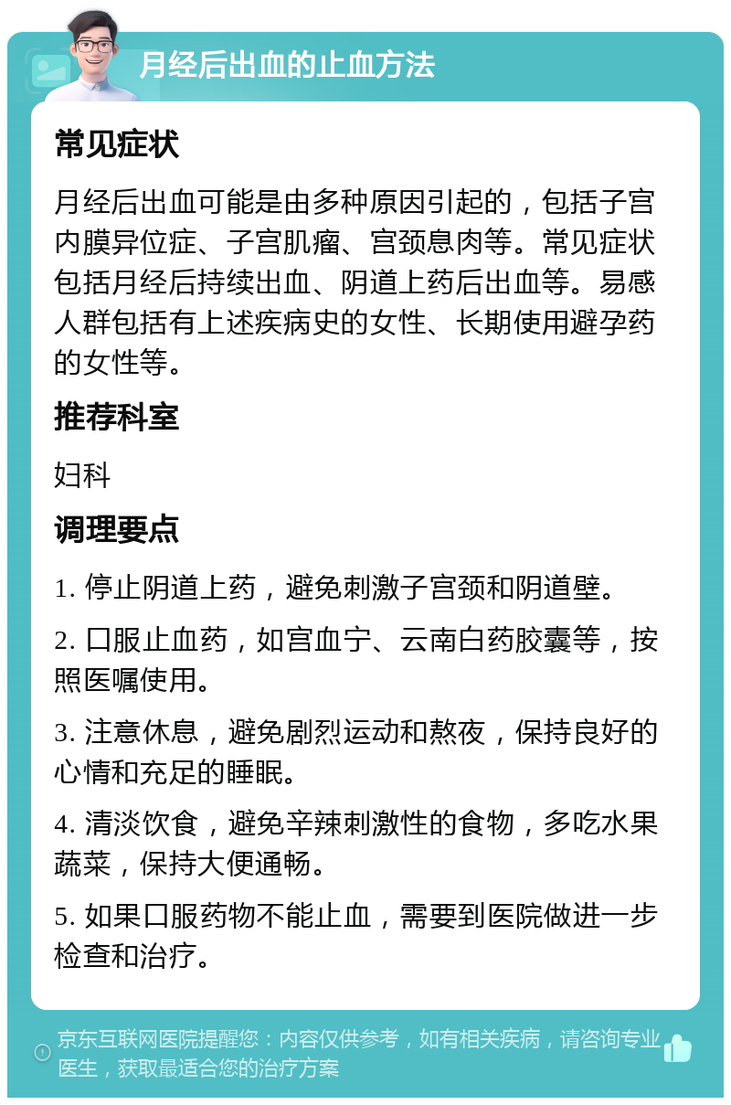 月经后出血的止血方法 常见症状 月经后出血可能是由多种原因引起的，包括子宫内膜异位症、子宫肌瘤、宫颈息肉等。常见症状包括月经后持续出血、阴道上药后出血等。易感人群包括有上述疾病史的女性、长期使用避孕药的女性等。 推荐科室 妇科 调理要点 1. 停止阴道上药，避免刺激子宫颈和阴道壁。 2. 口服止血药，如宫血宁、云南白药胶囊等，按照医嘱使用。 3. 注意休息，避免剧烈运动和熬夜，保持良好的心情和充足的睡眠。 4. 清淡饮食，避免辛辣刺激性的食物，多吃水果蔬菜，保持大便通畅。 5. 如果口服药物不能止血，需要到医院做进一步检查和治疗。