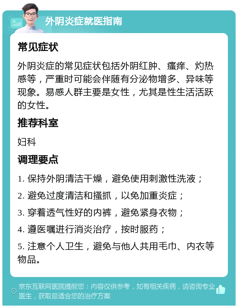 外阴炎症就医指南 常见症状 外阴炎症的常见症状包括外阴红肿、瘙痒、灼热感等，严重时可能会伴随有分泌物增多、异味等现象。易感人群主要是女性，尤其是性生活活跃的女性。 推荐科室 妇科 调理要点 1. 保持外阴清洁干燥，避免使用刺激性洗液； 2. 避免过度清洁和搔抓，以免加重炎症； 3. 穿着透气性好的内裤，避免紧身衣物； 4. 遵医嘱进行消炎治疗，按时服药； 5. 注意个人卫生，避免与他人共用毛巾、内衣等物品。