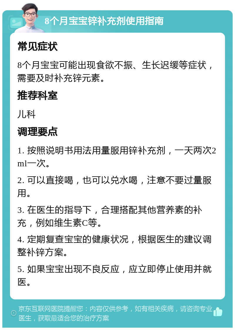 8个月宝宝锌补充剂使用指南 常见症状 8个月宝宝可能出现食欲不振、生长迟缓等症状，需要及时补充锌元素。 推荐科室 儿科 调理要点 1. 按照说明书用法用量服用锌补充剂，一天两次2ml一次。 2. 可以直接喝，也可以兑水喝，注意不要过量服用。 3. 在医生的指导下，合理搭配其他营养素的补充，例如维生素C等。 4. 定期复查宝宝的健康状况，根据医生的建议调整补锌方案。 5. 如果宝宝出现不良反应，应立即停止使用并就医。