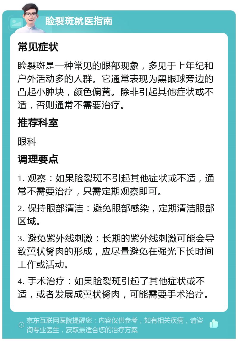 睑裂斑就医指南 常见症状 睑裂斑是一种常见的眼部现象，多见于上年纪和户外活动多的人群。它通常表现为黑眼球旁边的凸起小肿块，颜色偏黄。除非引起其他症状或不适，否则通常不需要治疗。 推荐科室 眼科 调理要点 1. 观察：如果睑裂斑不引起其他症状或不适，通常不需要治疗，只需定期观察即可。 2. 保持眼部清洁：避免眼部感染，定期清洁眼部区域。 3. 避免紫外线刺激：长期的紫外线刺激可能会导致翼状胬肉的形成，应尽量避免在强光下长时间工作或活动。 4. 手术治疗：如果睑裂斑引起了其他症状或不适，或者发展成翼状胬肉，可能需要手术治疗。