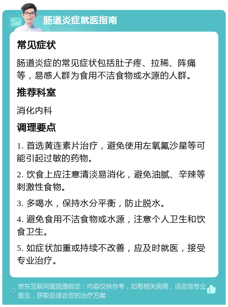 肠道炎症就医指南 常见症状 肠道炎症的常见症状包括肚子疼、拉稀、阵痛等，易感人群为食用不洁食物或水源的人群。 推荐科室 消化内科 调理要点 1. 首选黄连素片治疗，避免使用左氧氟沙星等可能引起过敏的药物。 2. 饮食上应注意清淡易消化，避免油腻、辛辣等刺激性食物。 3. 多喝水，保持水分平衡，防止脱水。 4. 避免食用不洁食物或水源，注意个人卫生和饮食卫生。 5. 如症状加重或持续不改善，应及时就医，接受专业治疗。