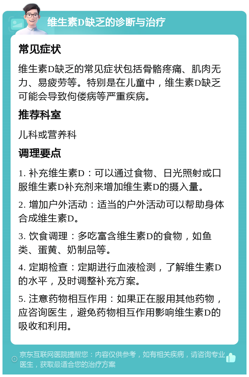 维生素D缺乏的诊断与治疗 常见症状 维生素D缺乏的常见症状包括骨骼疼痛、肌肉无力、易疲劳等。特别是在儿童中，维生素D缺乏可能会导致佝偻病等严重疾病。 推荐科室 儿科或营养科 调理要点 1. 补充维生素D：可以通过食物、日光照射或口服维生素D补充剂来增加维生素D的摄入量。 2. 增加户外活动：适当的户外活动可以帮助身体合成维生素D。 3. 饮食调理：多吃富含维生素D的食物，如鱼类、蛋黄、奶制品等。 4. 定期检查：定期进行血液检测，了解维生素D的水平，及时调整补充方案。 5. 注意药物相互作用：如果正在服用其他药物，应咨询医生，避免药物相互作用影响维生素D的吸收和利用。