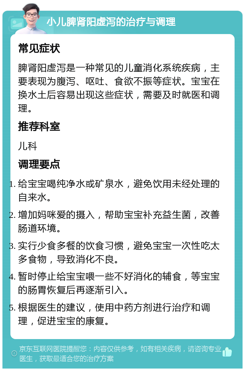 小儿脾肾阳虚泻的治疗与调理 常见症状 脾肾阳虚泻是一种常见的儿童消化系统疾病，主要表现为腹泻、呕吐、食欲不振等症状。宝宝在换水土后容易出现这些症状，需要及时就医和调理。 推荐科室 儿科 调理要点 给宝宝喝纯净水或矿泉水，避免饮用未经处理的自来水。 增加妈咪爱的摄入，帮助宝宝补充益生菌，改善肠道环境。 实行少食多餐的饮食习惯，避免宝宝一次性吃太多食物，导致消化不良。 暂时停止给宝宝喂一些不好消化的辅食，等宝宝的肠胃恢复后再逐渐引入。 根据医生的建议，使用中药方剂进行治疗和调理，促进宝宝的康复。