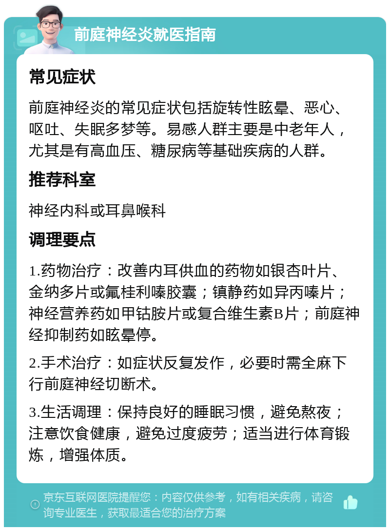 前庭神经炎就医指南 常见症状 前庭神经炎的常见症状包括旋转性眩晕、恶心、呕吐、失眠多梦等。易感人群主要是中老年人，尤其是有高血压、糖尿病等基础疾病的人群。 推荐科室 神经内科或耳鼻喉科 调理要点 1.药物治疗：改善内耳供血的药物如银杏叶片、金纳多片或氟桂利嗪胶囊；镇静药如异丙嗪片；神经营养药如甲钴胺片或复合维生素B片；前庭神经抑制药如眩晕停。 2.手术治疗：如症状反复发作，必要时需全麻下行前庭神经切断术。 3.生活调理：保持良好的睡眠习惯，避免熬夜；注意饮食健康，避免过度疲劳；适当进行体育锻炼，增强体质。