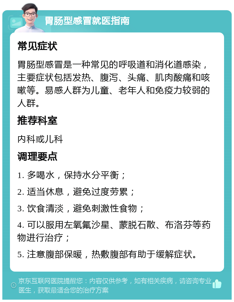 胃肠型感冒就医指南 常见症状 胃肠型感冒是一种常见的呼吸道和消化道感染，主要症状包括发热、腹泻、头痛、肌肉酸痛和咳嗽等。易感人群为儿童、老年人和免疫力较弱的人群。 推荐科室 内科或儿科 调理要点 1. 多喝水，保持水分平衡； 2. 适当休息，避免过度劳累； 3. 饮食清淡，避免刺激性食物； 4. 可以服用左氧氟沙星、蒙脱石散、布洛芬等药物进行治疗； 5. 注意腹部保暖，热敷腹部有助于缓解症状。