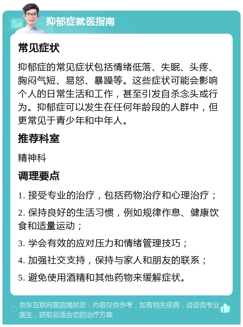 抑郁症就医指南 常见症状 抑郁症的常见症状包括情绪低落、失眠、头疼、胸闷气短、易怒、暴躁等。这些症状可能会影响个人的日常生活和工作，甚至引发自杀念头或行为。抑郁症可以发生在任何年龄段的人群中，但更常见于青少年和中年人。 推荐科室 精神科 调理要点 1. 接受专业的治疗，包括药物治疗和心理治疗； 2. 保持良好的生活习惯，例如规律作息、健康饮食和适量运动； 3. 学会有效的应对压力和情绪管理技巧； 4. 加强社交支持，保持与家人和朋友的联系； 5. 避免使用酒精和其他药物来缓解症状。