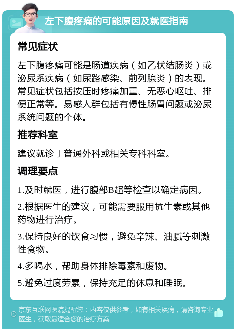 左下腹疼痛的可能原因及就医指南 常见症状 左下腹疼痛可能是肠道疾病（如乙状结肠炎）或泌尿系疾病（如尿路感染、前列腺炎）的表现。常见症状包括按压时疼痛加重、无恶心呕吐、排便正常等。易感人群包括有慢性肠胃问题或泌尿系统问题的个体。 推荐科室 建议就诊于普通外科或相关专科科室。 调理要点 1.及时就医，进行腹部B超等检查以确定病因。 2.根据医生的建议，可能需要服用抗生素或其他药物进行治疗。 3.保持良好的饮食习惯，避免辛辣、油腻等刺激性食物。 4.多喝水，帮助身体排除毒素和废物。 5.避免过度劳累，保持充足的休息和睡眠。