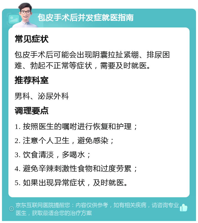 包皮手术后并发症就医指南 常见症状 包皮手术后可能会出现阴囊拉扯紧绷、排尿困难、勃起不正常等症状，需要及时就医。 推荐科室 男科、泌尿外科 调理要点 1. 按照医生的嘱咐进行恢复和护理； 2. 注意个人卫生，避免感染； 3. 饮食清淡，多喝水； 4. 避免辛辣刺激性食物和过度劳累； 5. 如果出现异常症状，及时就医。