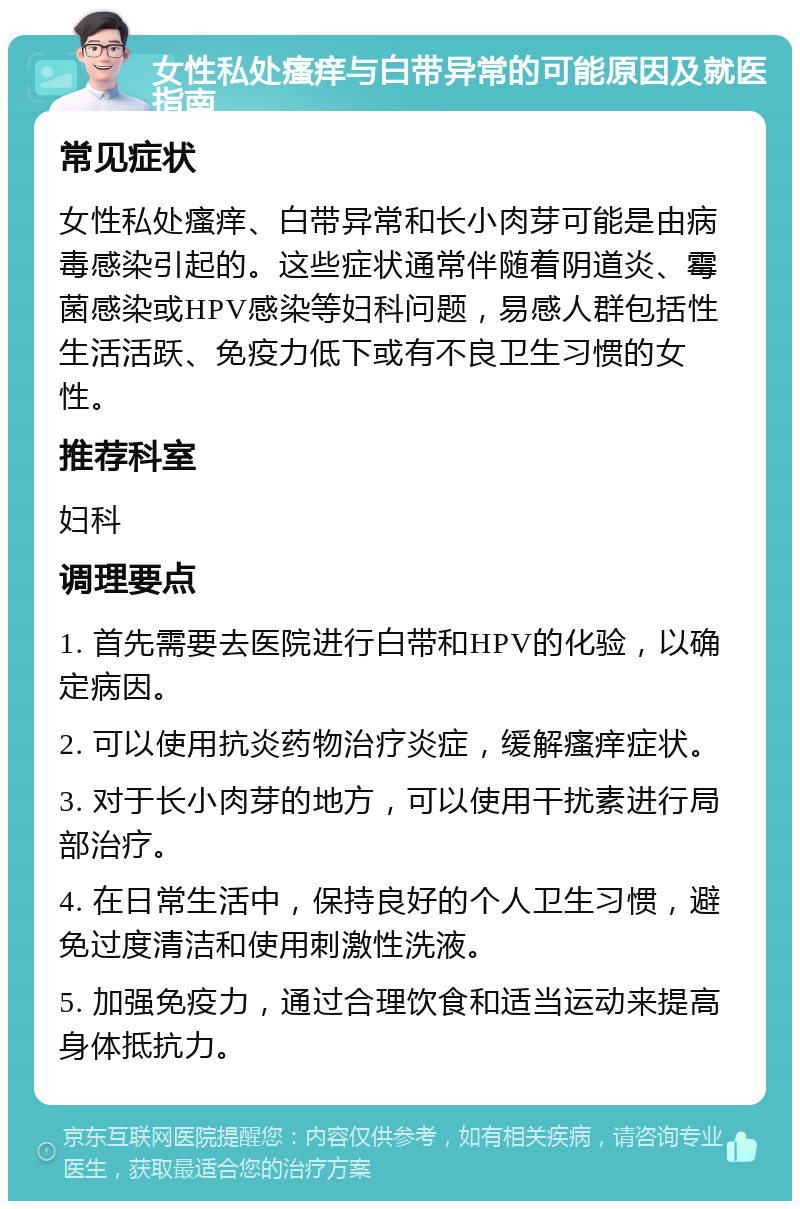 女性私处瘙痒与白带异常的可能原因及就医指南 常见症状 女性私处瘙痒、白带异常和长小肉芽可能是由病毒感染引起的。这些症状通常伴随着阴道炎、霉菌感染或HPV感染等妇科问题，易感人群包括性生活活跃、免疫力低下或有不良卫生习惯的女性。 推荐科室 妇科 调理要点 1. 首先需要去医院进行白带和HPV的化验，以确定病因。 2. 可以使用抗炎药物治疗炎症，缓解瘙痒症状。 3. 对于长小肉芽的地方，可以使用干扰素进行局部治疗。 4. 在日常生活中，保持良好的个人卫生习惯，避免过度清洁和使用刺激性洗液。 5. 加强免疫力，通过合理饮食和适当运动来提高身体抵抗力。