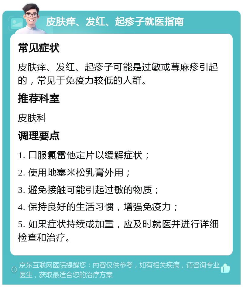 皮肤痒、发红、起疹子就医指南 常见症状 皮肤痒、发红、起疹子可能是过敏或荨麻疹引起的，常见于免疫力较低的人群。 推荐科室 皮肤科 调理要点 1. 口服氯雷他定片以缓解症状； 2. 使用地塞米松乳膏外用； 3. 避免接触可能引起过敏的物质； 4. 保持良好的生活习惯，增强免疫力； 5. 如果症状持续或加重，应及时就医并进行详细检查和治疗。