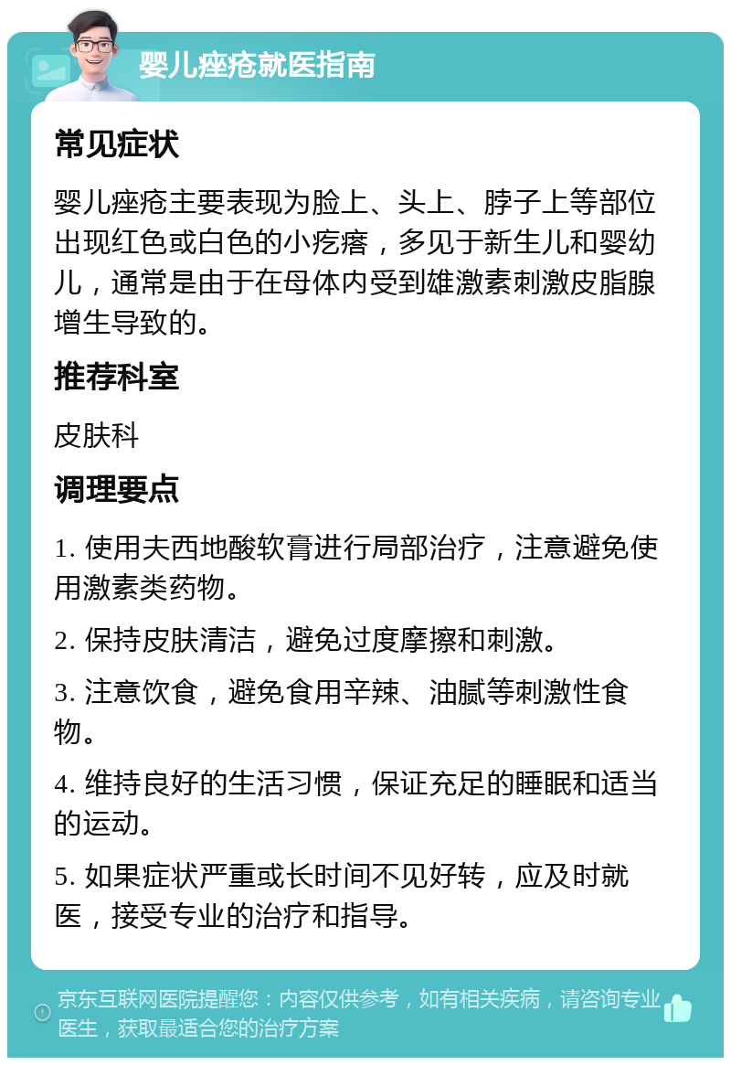 婴儿痤疮就医指南 常见症状 婴儿痤疮主要表现为脸上、头上、脖子上等部位出现红色或白色的小疙瘩，多见于新生儿和婴幼儿，通常是由于在母体内受到雄激素刺激皮脂腺增生导致的。 推荐科室 皮肤科 调理要点 1. 使用夫西地酸软膏进行局部治疗，注意避免使用激素类药物。 2. 保持皮肤清洁，避免过度摩擦和刺激。 3. 注意饮食，避免食用辛辣、油腻等刺激性食物。 4. 维持良好的生活习惯，保证充足的睡眠和适当的运动。 5. 如果症状严重或长时间不见好转，应及时就医，接受专业的治疗和指导。