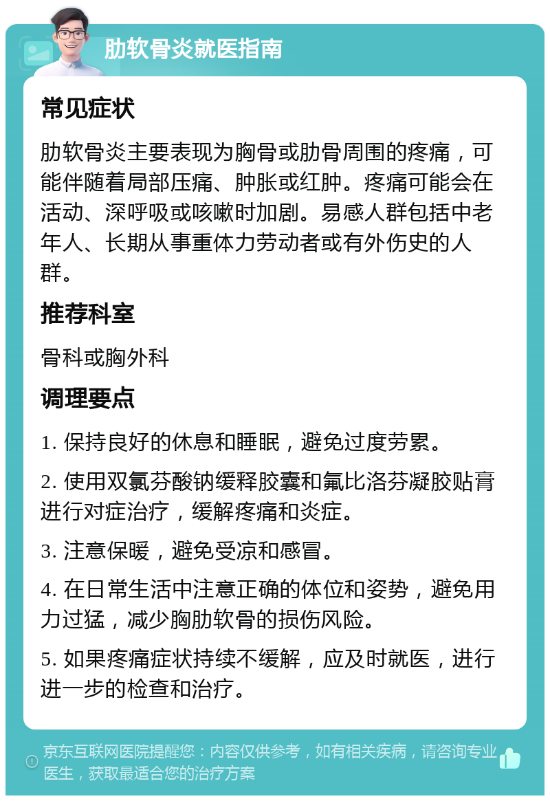 肋软骨炎就医指南 常见症状 肋软骨炎主要表现为胸骨或肋骨周围的疼痛，可能伴随着局部压痛、肿胀或红肿。疼痛可能会在活动、深呼吸或咳嗽时加剧。易感人群包括中老年人、长期从事重体力劳动者或有外伤史的人群。 推荐科室 骨科或胸外科 调理要点 1. 保持良好的休息和睡眠，避免过度劳累。 2. 使用双氯芬酸钠缓释胶囊和氟比洛芬凝胶贴膏进行对症治疗，缓解疼痛和炎症。 3. 注意保暖，避免受凉和感冒。 4. 在日常生活中注意正确的体位和姿势，避免用力过猛，减少胸肋软骨的损伤风险。 5. 如果疼痛症状持续不缓解，应及时就医，进行进一步的检查和治疗。