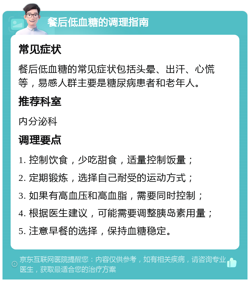 餐后低血糖的调理指南 常见症状 餐后低血糖的常见症状包括头晕、出汗、心慌等，易感人群主要是糖尿病患者和老年人。 推荐科室 内分泌科 调理要点 1. 控制饮食，少吃甜食，适量控制饭量； 2. 定期锻炼，选择自己耐受的运动方式； 3. 如果有高血压和高血脂，需要同时控制； 4. 根据医生建议，可能需要调整胰岛素用量； 5. 注意早餐的选择，保持血糖稳定。