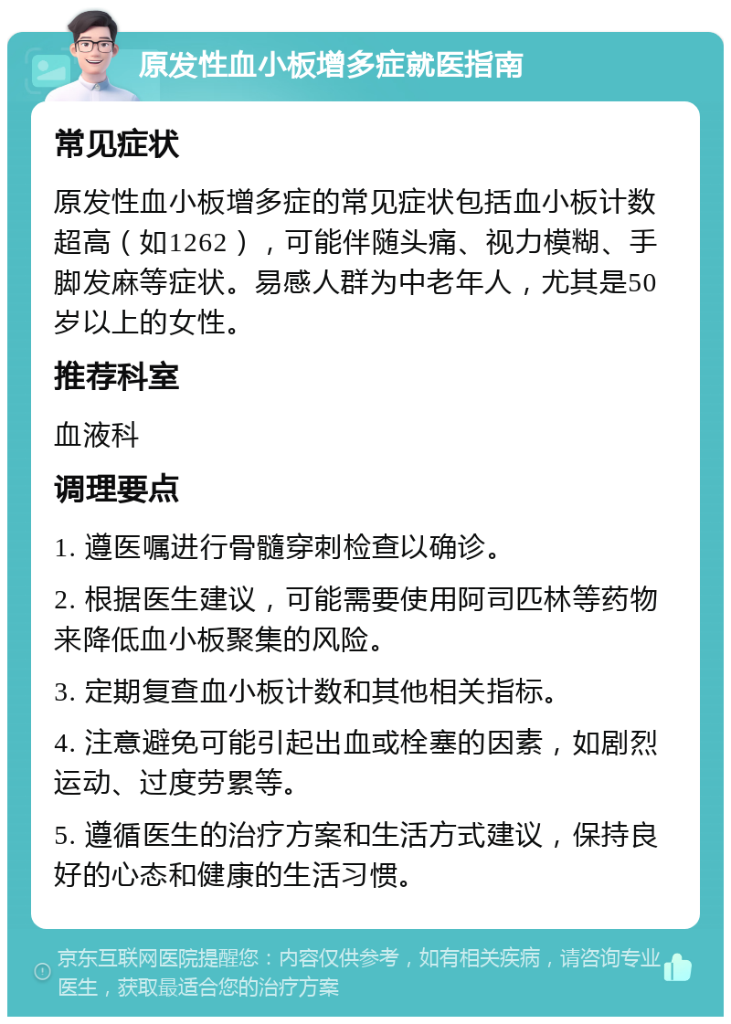 原发性血小板增多症就医指南 常见症状 原发性血小板增多症的常见症状包括血小板计数超高（如1262），可能伴随头痛、视力模糊、手脚发麻等症状。易感人群为中老年人，尤其是50岁以上的女性。 推荐科室 血液科 调理要点 1. 遵医嘱进行骨髓穿刺检查以确诊。 2. 根据医生建议，可能需要使用阿司匹林等药物来降低血小板聚集的风险。 3. 定期复查血小板计数和其他相关指标。 4. 注意避免可能引起出血或栓塞的因素，如剧烈运动、过度劳累等。 5. 遵循医生的治疗方案和生活方式建议，保持良好的心态和健康的生活习惯。