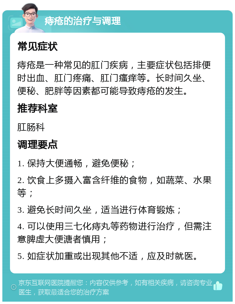 痔疮的治疗与调理 常见症状 痔疮是一种常见的肛门疾病，主要症状包括排便时出血、肛门疼痛、肛门瘙痒等。长时间久坐、便秘、肥胖等因素都可能导致痔疮的发生。 推荐科室 肛肠科 调理要点 1. 保持大便通畅，避免便秘； 2. 饮食上多摄入富含纤维的食物，如蔬菜、水果等； 3. 避免长时间久坐，适当进行体育锻炼； 4. 可以使用三七化痔丸等药物进行治疗，但需注意脾虚大便溏者慎用； 5. 如症状加重或出现其他不适，应及时就医。