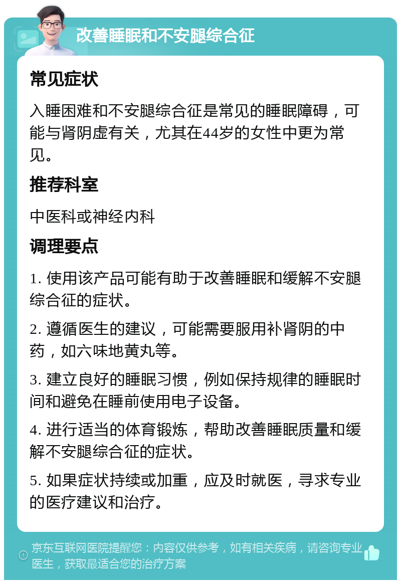 改善睡眠和不安腿综合征 常见症状 入睡困难和不安腿综合征是常见的睡眠障碍，可能与肾阴虚有关，尤其在44岁的女性中更为常见。 推荐科室 中医科或神经内科 调理要点 1. 使用该产品可能有助于改善睡眠和缓解不安腿综合征的症状。 2. 遵循医生的建议，可能需要服用补肾阴的中药，如六味地黄丸等。 3. 建立良好的睡眠习惯，例如保持规律的睡眠时间和避免在睡前使用电子设备。 4. 进行适当的体育锻炼，帮助改善睡眠质量和缓解不安腿综合征的症状。 5. 如果症状持续或加重，应及时就医，寻求专业的医疗建议和治疗。