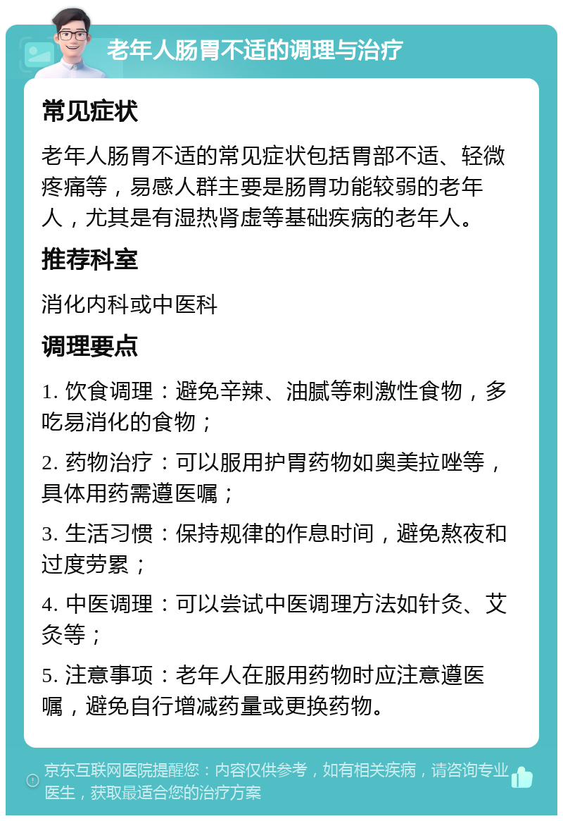 老年人肠胃不适的调理与治疗 常见症状 老年人肠胃不适的常见症状包括胃部不适、轻微疼痛等，易感人群主要是肠胃功能较弱的老年人，尤其是有湿热肾虚等基础疾病的老年人。 推荐科室 消化内科或中医科 调理要点 1. 饮食调理：避免辛辣、油腻等刺激性食物，多吃易消化的食物； 2. 药物治疗：可以服用护胃药物如奥美拉唑等，具体用药需遵医嘱； 3. 生活习惯：保持规律的作息时间，避免熬夜和过度劳累； 4. 中医调理：可以尝试中医调理方法如针灸、艾灸等； 5. 注意事项：老年人在服用药物时应注意遵医嘱，避免自行增减药量或更换药物。