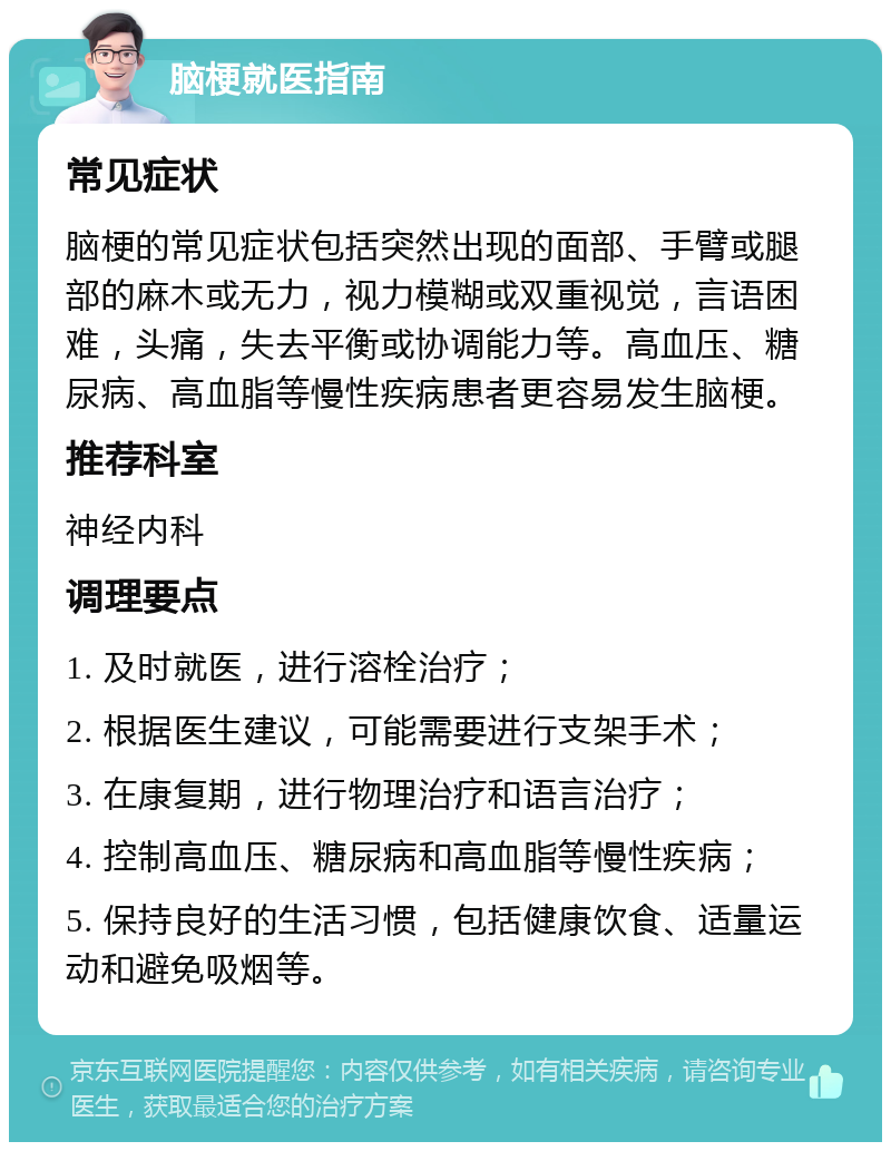 脑梗就医指南 常见症状 脑梗的常见症状包括突然出现的面部、手臂或腿部的麻木或无力，视力模糊或双重视觉，言语困难，头痛，失去平衡或协调能力等。高血压、糖尿病、高血脂等慢性疾病患者更容易发生脑梗。 推荐科室 神经内科 调理要点 1. 及时就医，进行溶栓治疗； 2. 根据医生建议，可能需要进行支架手术； 3. 在康复期，进行物理治疗和语言治疗； 4. 控制高血压、糖尿病和高血脂等慢性疾病； 5. 保持良好的生活习惯，包括健康饮食、适量运动和避免吸烟等。