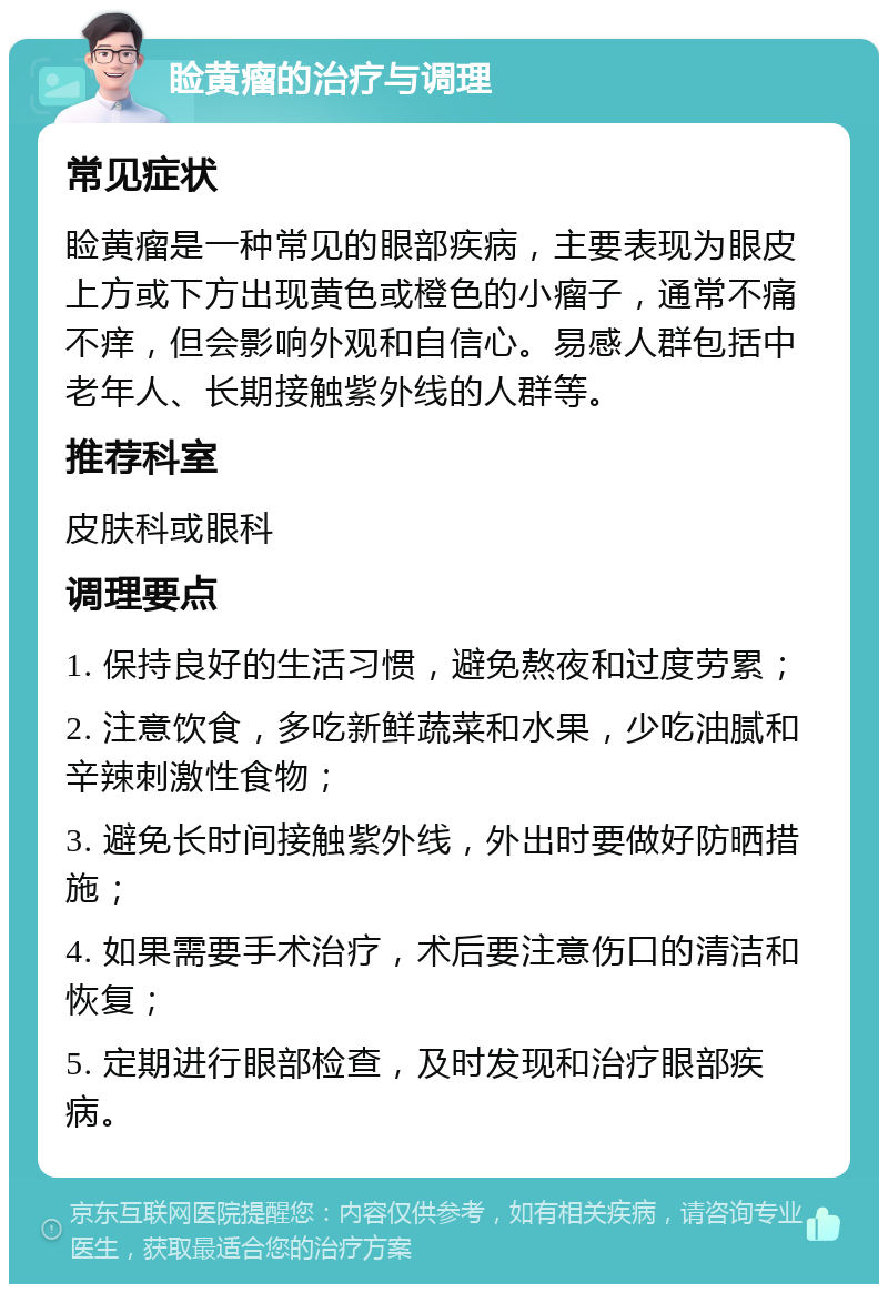 睑黄瘤的治疗与调理 常见症状 睑黄瘤是一种常见的眼部疾病，主要表现为眼皮上方或下方出现黄色或橙色的小瘤子，通常不痛不痒，但会影响外观和自信心。易感人群包括中老年人、长期接触紫外线的人群等。 推荐科室 皮肤科或眼科 调理要点 1. 保持良好的生活习惯，避免熬夜和过度劳累； 2. 注意饮食，多吃新鲜蔬菜和水果，少吃油腻和辛辣刺激性食物； 3. 避免长时间接触紫外线，外出时要做好防晒措施； 4. 如果需要手术治疗，术后要注意伤口的清洁和恢复； 5. 定期进行眼部检查，及时发现和治疗眼部疾病。