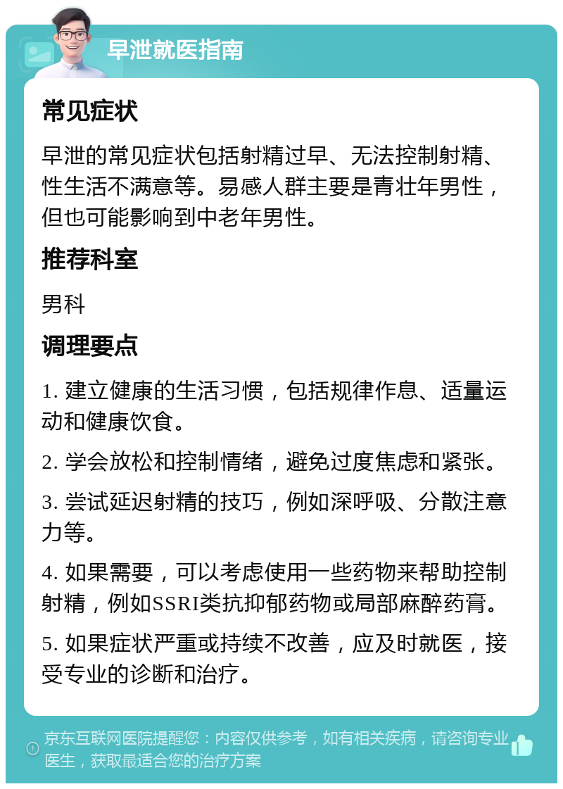 早泄就医指南 常见症状 早泄的常见症状包括射精过早、无法控制射精、性生活不满意等。易感人群主要是青壮年男性，但也可能影响到中老年男性。 推荐科室 男科 调理要点 1. 建立健康的生活习惯，包括规律作息、适量运动和健康饮食。 2. 学会放松和控制情绪，避免过度焦虑和紧张。 3. 尝试延迟射精的技巧，例如深呼吸、分散注意力等。 4. 如果需要，可以考虑使用一些药物来帮助控制射精，例如SSRI类抗抑郁药物或局部麻醉药膏。 5. 如果症状严重或持续不改善，应及时就医，接受专业的诊断和治疗。