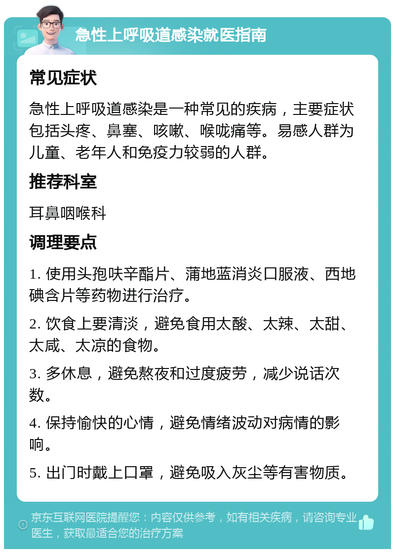 急性上呼吸道感染就医指南 常见症状 急性上呼吸道感染是一种常见的疾病，主要症状包括头疼、鼻塞、咳嗽、喉咙痛等。易感人群为儿童、老年人和免疫力较弱的人群。 推荐科室 耳鼻咽喉科 调理要点 1. 使用头孢呋辛酯片、蒲地蓝消炎口服液、西地碘含片等药物进行治疗。 2. 饮食上要清淡，避免食用太酸、太辣、太甜、太咸、太凉的食物。 3. 多休息，避免熬夜和过度疲劳，减少说话次数。 4. 保持愉快的心情，避免情绪波动对病情的影响。 5. 出门时戴上口罩，避免吸入灰尘等有害物质。