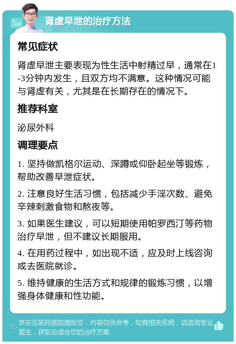 肾虚早泄的治疗方法 常见症状 肾虚早泄主要表现为性生活中射精过早，通常在1-3分钟内发生，且双方均不满意。这种情况可能与肾虚有关，尤其是在长期存在的情况下。 推荐科室 泌尿外科 调理要点 1. 坚持做凯格尔运动、深蹲或仰卧起坐等锻炼，帮助改善早泄症状。 2. 注意良好生活习惯，包括减少手淫次数、避免辛辣刺激食物和熬夜等。 3. 如果医生建议，可以短期使用帕罗西汀等药物治疗早泄，但不建议长期服用。 4. 在用药过程中，如出现不适，应及时上线咨询或去医院就诊。 5. 维持健康的生活方式和规律的锻炼习惯，以增强身体健康和性功能。