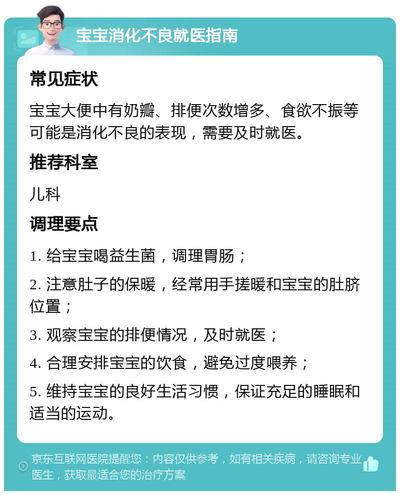 宝宝消化不良就医指南 常见症状 宝宝大便中有奶瓣、排便次数增多、食欲不振等可能是消化不良的表现，需要及时就医。 推荐科室 儿科 调理要点 1. 给宝宝喝益生菌，调理胃肠； 2. 注意肚子的保暖，经常用手搓暖和宝宝的肚脐位置； 3. 观察宝宝的排便情况，及时就医； 4. 合理安排宝宝的饮食，避免过度喂养； 5. 维持宝宝的良好生活习惯，保证充足的睡眠和适当的运动。