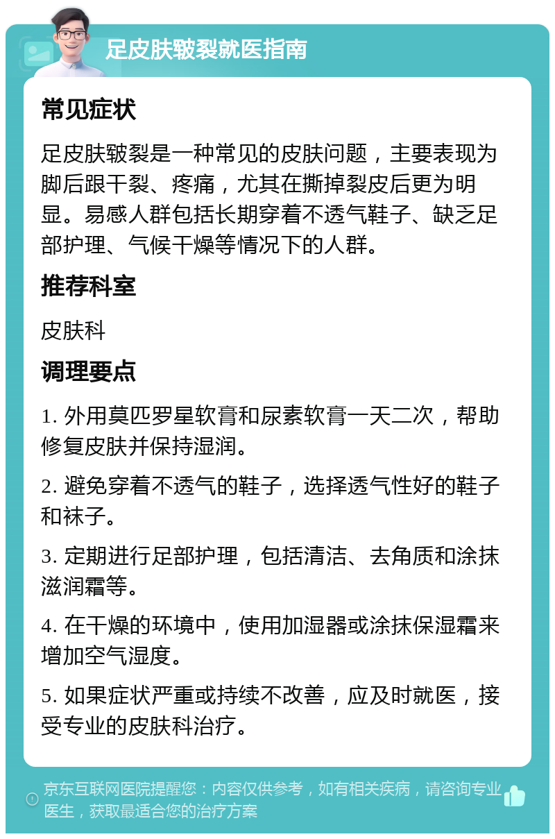 足皮肤皲裂就医指南 常见症状 足皮肤皲裂是一种常见的皮肤问题，主要表现为脚后跟干裂、疼痛，尤其在撕掉裂皮后更为明显。易感人群包括长期穿着不透气鞋子、缺乏足部护理、气候干燥等情况下的人群。 推荐科室 皮肤科 调理要点 1. 外用莫匹罗星软膏和尿素软膏一天二次，帮助修复皮肤并保持湿润。 2. 避免穿着不透气的鞋子，选择透气性好的鞋子和袜子。 3. 定期进行足部护理，包括清洁、去角质和涂抹滋润霜等。 4. 在干燥的环境中，使用加湿器或涂抹保湿霜来增加空气湿度。 5. 如果症状严重或持续不改善，应及时就医，接受专业的皮肤科治疗。