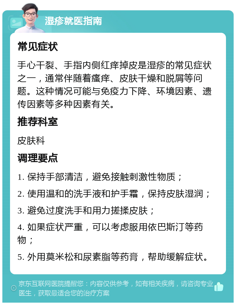 湿疹就医指南 常见症状 手心干裂、手指内侧红痒掉皮是湿疹的常见症状之一，通常伴随着瘙痒、皮肤干燥和脱屑等问题。这种情况可能与免疫力下降、环境因素、遗传因素等多种因素有关。 推荐科室 皮肤科 调理要点 1. 保持手部清洁，避免接触刺激性物质； 2. 使用温和的洗手液和护手霜，保持皮肤湿润； 3. 避免过度洗手和用力搓揉皮肤； 4. 如果症状严重，可以考虑服用依巴斯汀等药物； 5. 外用莫米松和尿素脂等药膏，帮助缓解症状。