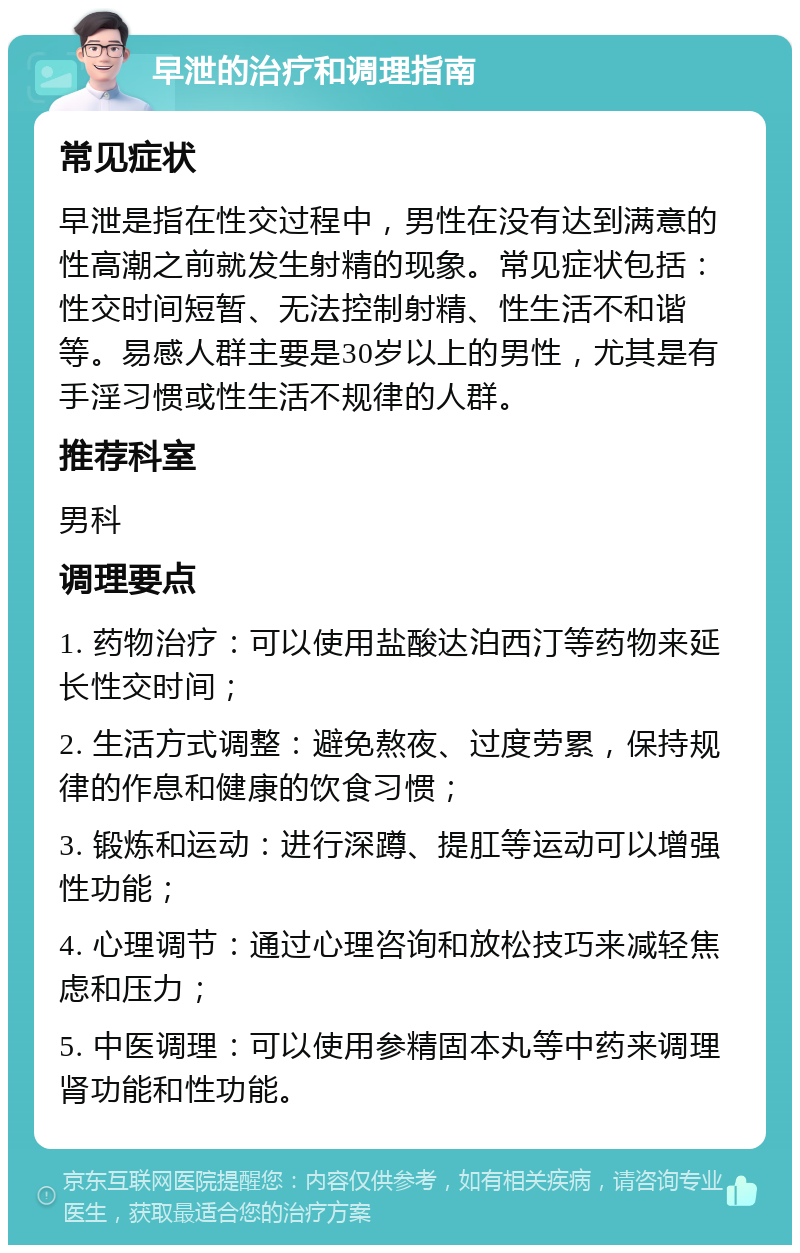 早泄的治疗和调理指南 常见症状 早泄是指在性交过程中，男性在没有达到满意的性高潮之前就发生射精的现象。常见症状包括：性交时间短暂、无法控制射精、性生活不和谐等。易感人群主要是30岁以上的男性，尤其是有手淫习惯或性生活不规律的人群。 推荐科室 男科 调理要点 1. 药物治疗：可以使用盐酸达泊西汀等药物来延长性交时间； 2. 生活方式调整：避免熬夜、过度劳累，保持规律的作息和健康的饮食习惯； 3. 锻炼和运动：进行深蹲、提肛等运动可以增强性功能； 4. 心理调节：通过心理咨询和放松技巧来减轻焦虑和压力； 5. 中医调理：可以使用参精固本丸等中药来调理肾功能和性功能。