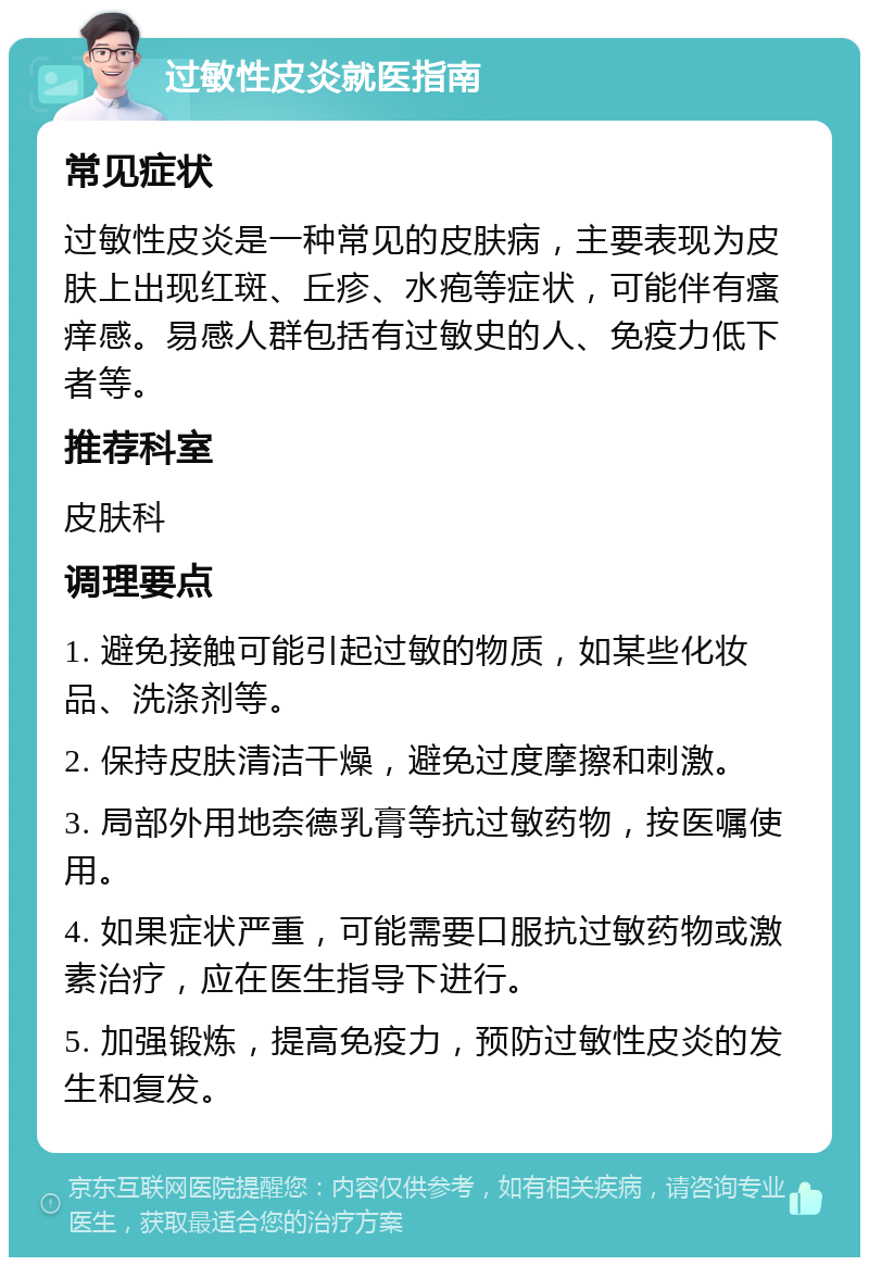 过敏性皮炎就医指南 常见症状 过敏性皮炎是一种常见的皮肤病，主要表现为皮肤上出现红斑、丘疹、水疱等症状，可能伴有瘙痒感。易感人群包括有过敏史的人、免疫力低下者等。 推荐科室 皮肤科 调理要点 1. 避免接触可能引起过敏的物质，如某些化妆品、洗涤剂等。 2. 保持皮肤清洁干燥，避免过度摩擦和刺激。 3. 局部外用地奈德乳膏等抗过敏药物，按医嘱使用。 4. 如果症状严重，可能需要口服抗过敏药物或激素治疗，应在医生指导下进行。 5. 加强锻炼，提高免疫力，预防过敏性皮炎的发生和复发。