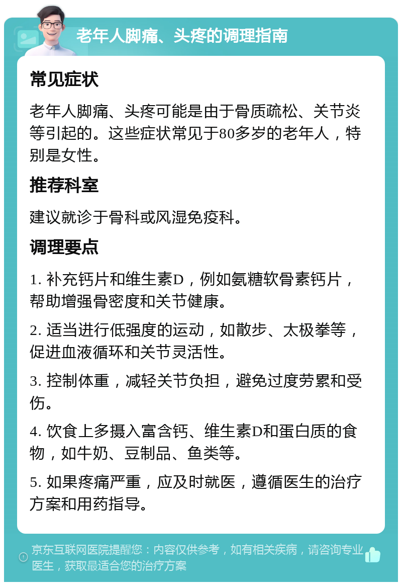 老年人脚痛、头疼的调理指南 常见症状 老年人脚痛、头疼可能是由于骨质疏松、关节炎等引起的。这些症状常见于80多岁的老年人，特别是女性。 推荐科室 建议就诊于骨科或风湿免疫科。 调理要点 1. 补充钙片和维生素D，例如氨糖软骨素钙片，帮助增强骨密度和关节健康。 2. 适当进行低强度的运动，如散步、太极拳等，促进血液循环和关节灵活性。 3. 控制体重，减轻关节负担，避免过度劳累和受伤。 4. 饮食上多摄入富含钙、维生素D和蛋白质的食物，如牛奶、豆制品、鱼类等。 5. 如果疼痛严重，应及时就医，遵循医生的治疗方案和用药指导。