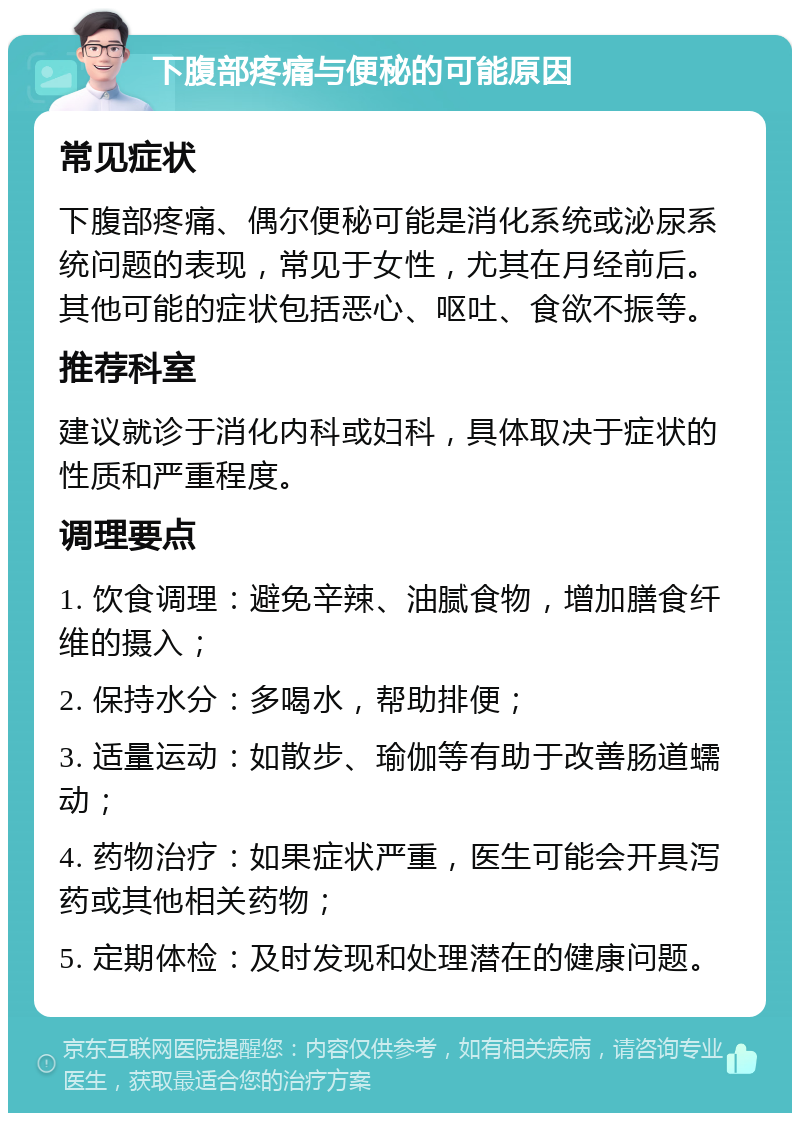 下腹部疼痛与便秘的可能原因 常见症状 下腹部疼痛、偶尔便秘可能是消化系统或泌尿系统问题的表现，常见于女性，尤其在月经前后。其他可能的症状包括恶心、呕吐、食欲不振等。 推荐科室 建议就诊于消化内科或妇科，具体取决于症状的性质和严重程度。 调理要点 1. 饮食调理：避免辛辣、油腻食物，增加膳食纤维的摄入； 2. 保持水分：多喝水，帮助排便； 3. 适量运动：如散步、瑜伽等有助于改善肠道蠕动； 4. 药物治疗：如果症状严重，医生可能会开具泻药或其他相关药物； 5. 定期体检：及时发现和处理潜在的健康问题。