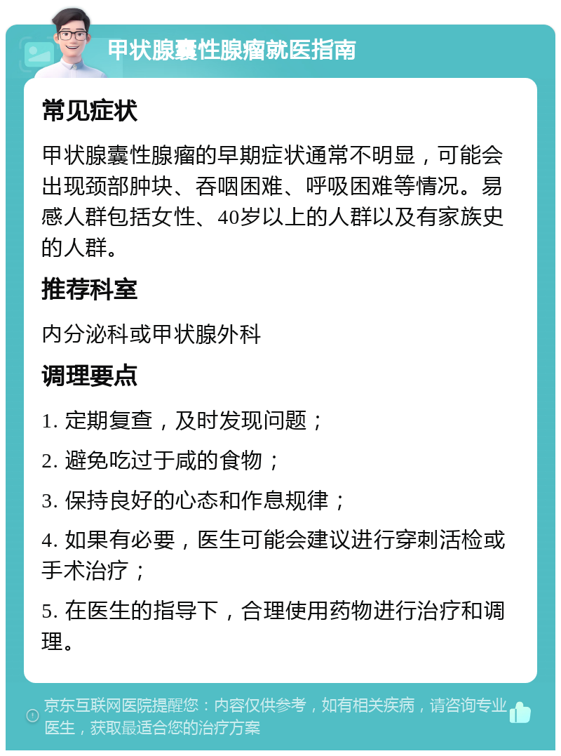 甲状腺囊性腺瘤就医指南 常见症状 甲状腺囊性腺瘤的早期症状通常不明显，可能会出现颈部肿块、吞咽困难、呼吸困难等情况。易感人群包括女性、40岁以上的人群以及有家族史的人群。 推荐科室 内分泌科或甲状腺外科 调理要点 1. 定期复查，及时发现问题； 2. 避免吃过于咸的食物； 3. 保持良好的心态和作息规律； 4. 如果有必要，医生可能会建议进行穿刺活检或手术治疗； 5. 在医生的指导下，合理使用药物进行治疗和调理。