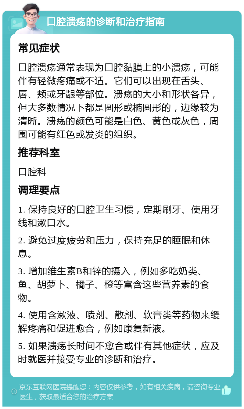 口腔溃疡的诊断和治疗指南 常见症状 口腔溃疡通常表现为口腔黏膜上的小溃疡，可能伴有轻微疼痛或不适。它们可以出现在舌头、唇、颊或牙龈等部位。溃疡的大小和形状各异，但大多数情况下都是圆形或椭圆形的，边缘较为清晰。溃疡的颜色可能是白色、黄色或灰色，周围可能有红色或发炎的组织。 推荐科室 口腔科 调理要点 1. 保持良好的口腔卫生习惯，定期刷牙、使用牙线和漱口水。 2. 避免过度疲劳和压力，保持充足的睡眠和休息。 3. 增加维生素B和锌的摄入，例如多吃奶类、鱼、胡萝卜、橘子、橙等富含这些营养素的食物。 4. 使用含漱液、喷剂、散剂、软膏类等药物来缓解疼痛和促进愈合，例如康复新液。 5. 如果溃疡长时间不愈合或伴有其他症状，应及时就医并接受专业的诊断和治疗。