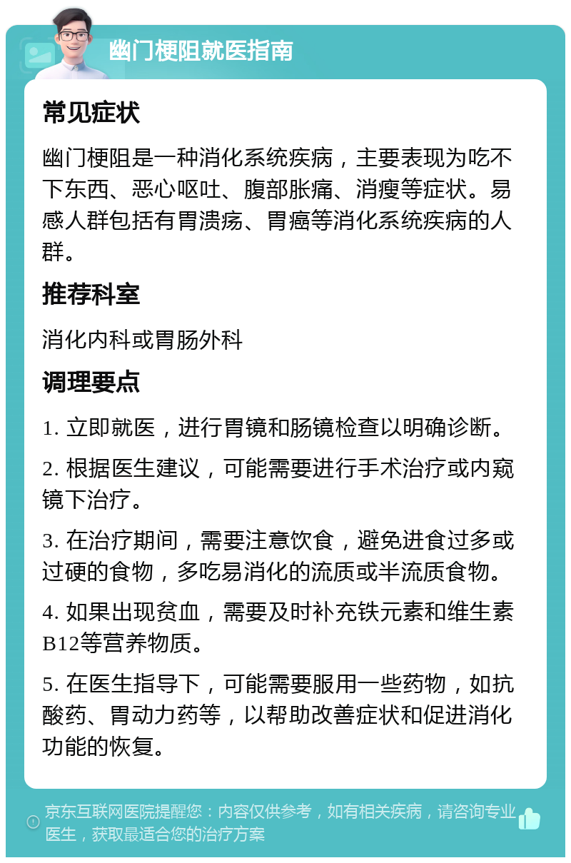 幽门梗阻就医指南 常见症状 幽门梗阻是一种消化系统疾病，主要表现为吃不下东西、恶心呕吐、腹部胀痛、消瘦等症状。易感人群包括有胃溃疡、胃癌等消化系统疾病的人群。 推荐科室 消化内科或胃肠外科 调理要点 1. 立即就医，进行胃镜和肠镜检查以明确诊断。 2. 根据医生建议，可能需要进行手术治疗或内窥镜下治疗。 3. 在治疗期间，需要注意饮食，避免进食过多或过硬的食物，多吃易消化的流质或半流质食物。 4. 如果出现贫血，需要及时补充铁元素和维生素B12等营养物质。 5. 在医生指导下，可能需要服用一些药物，如抗酸药、胃动力药等，以帮助改善症状和促进消化功能的恢复。