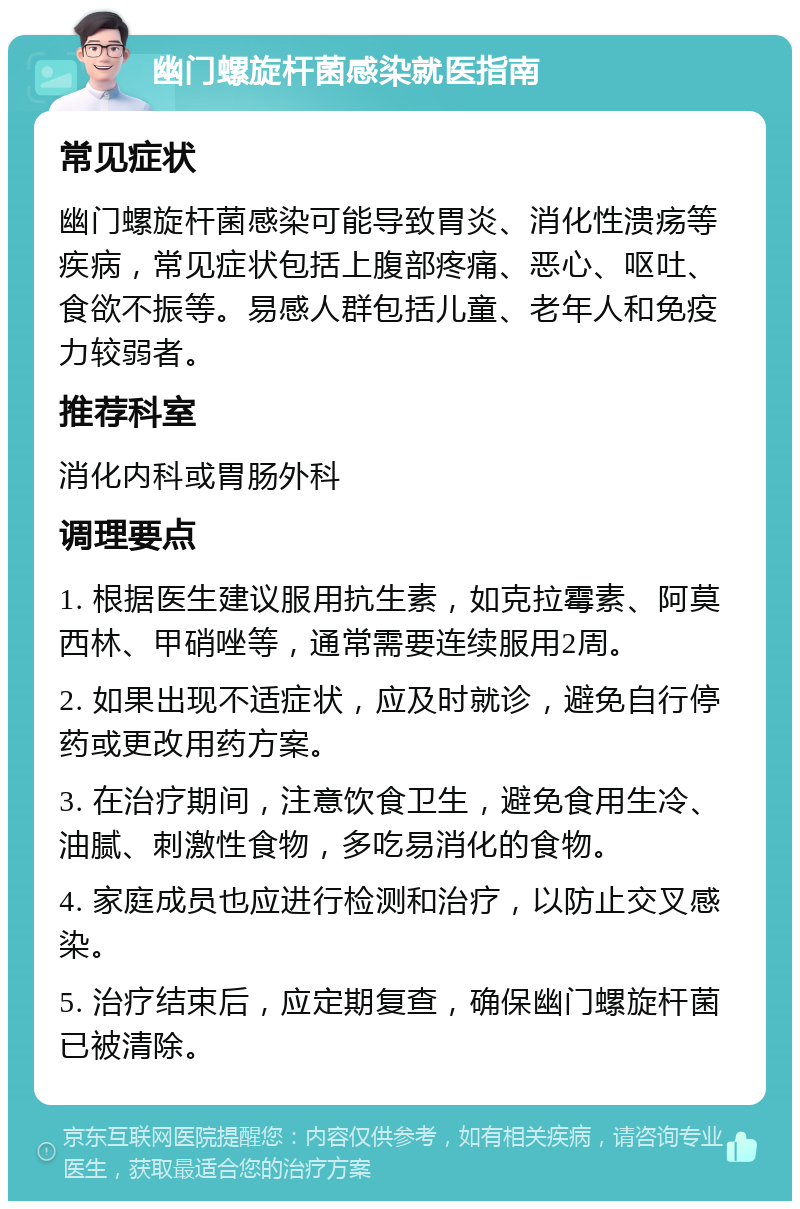 幽门螺旋杆菌感染就医指南 常见症状 幽门螺旋杆菌感染可能导致胃炎、消化性溃疡等疾病，常见症状包括上腹部疼痛、恶心、呕吐、食欲不振等。易感人群包括儿童、老年人和免疫力较弱者。 推荐科室 消化内科或胃肠外科 调理要点 1. 根据医生建议服用抗生素，如克拉霉素、阿莫西林、甲硝唑等，通常需要连续服用2周。 2. 如果出现不适症状，应及时就诊，避免自行停药或更改用药方案。 3. 在治疗期间，注意饮食卫生，避免食用生冷、油腻、刺激性食物，多吃易消化的食物。 4. 家庭成员也应进行检测和治疗，以防止交叉感染。 5. 治疗结束后，应定期复查，确保幽门螺旋杆菌已被清除。