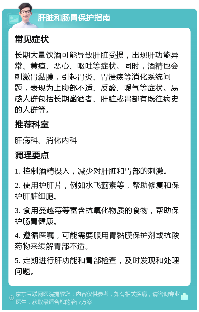 肝脏和肠胃保护指南 常见症状 长期大量饮酒可能导致肝脏受损，出现肝功能异常、黄疸、恶心、呕吐等症状。同时，酒精也会刺激胃黏膜，引起胃炎、胃溃疡等消化系统问题，表现为上腹部不适、反酸、嗳气等症状。易感人群包括长期酗酒者、肝脏或胃部有既往病史的人群等。 推荐科室 肝病科、消化内科 调理要点 1. 控制酒精摄入，减少对肝脏和胃部的刺激。 2. 使用护肝片，例如水飞蓟素等，帮助修复和保护肝脏细胞。 3. 食用蔓越莓等富含抗氧化物质的食物，帮助保护肠胃健康。 4. 遵循医嘱，可能需要服用胃黏膜保护剂或抗酸药物来缓解胃部不适。 5. 定期进行肝功能和胃部检查，及时发现和处理问题。