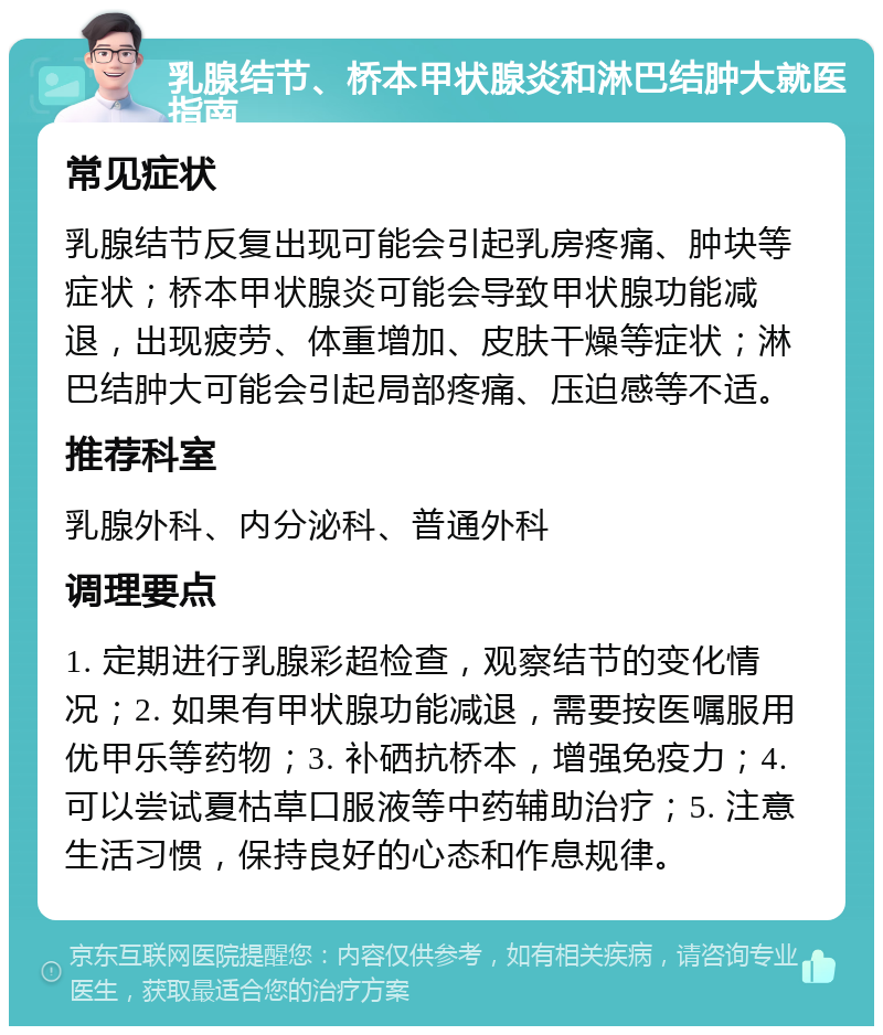 乳腺结节、桥本甲状腺炎和淋巴结肿大就医指南 常见症状 乳腺结节反复出现可能会引起乳房疼痛、肿块等症状；桥本甲状腺炎可能会导致甲状腺功能减退，出现疲劳、体重增加、皮肤干燥等症状；淋巴结肿大可能会引起局部疼痛、压迫感等不适。 推荐科室 乳腺外科、内分泌科、普通外科 调理要点 1. 定期进行乳腺彩超检查，观察结节的变化情况；2. 如果有甲状腺功能减退，需要按医嘱服用优甲乐等药物；3. 补硒抗桥本，增强免疫力；4. 可以尝试夏枯草口服液等中药辅助治疗；5. 注意生活习惯，保持良好的心态和作息规律。