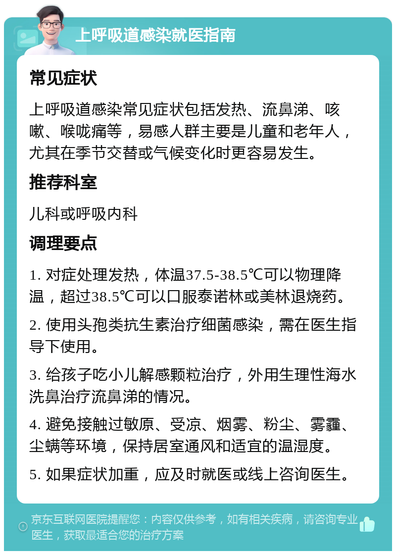 上呼吸道感染就医指南 常见症状 上呼吸道感染常见症状包括发热、流鼻涕、咳嗽、喉咙痛等，易感人群主要是儿童和老年人，尤其在季节交替或气候变化时更容易发生。 推荐科室 儿科或呼吸内科 调理要点 1. 对症处理发热，体温37.5-38.5℃可以物理降温，超过38.5℃可以口服泰诺林或美林退烧药。 2. 使用头孢类抗生素治疗细菌感染，需在医生指导下使用。 3. 给孩子吃小儿解感颗粒治疗，外用生理性海水洗鼻治疗流鼻涕的情况。 4. 避免接触过敏原、受凉、烟雾、粉尘、雾霾、尘螨等环境，保持居室通风和适宜的温湿度。 5. 如果症状加重，应及时就医或线上咨询医生。