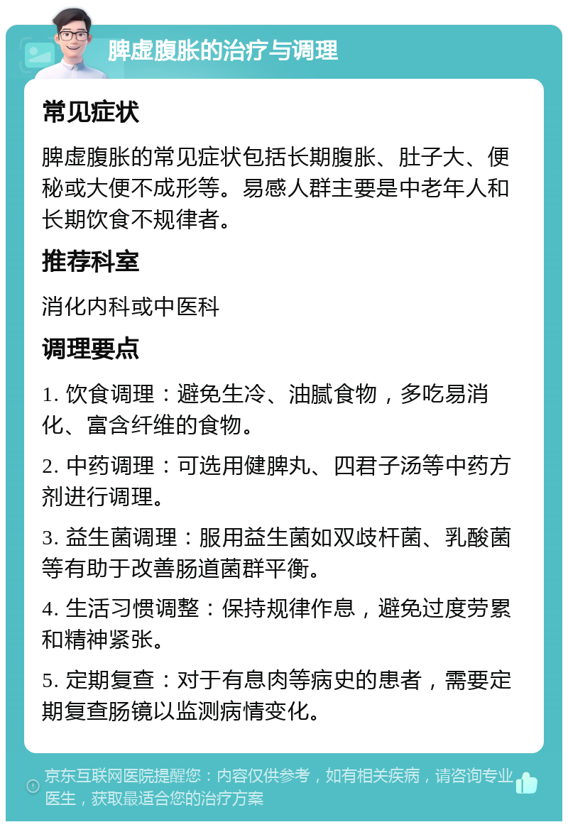 脾虚腹胀的治疗与调理 常见症状 脾虚腹胀的常见症状包括长期腹胀、肚子大、便秘或大便不成形等。易感人群主要是中老年人和长期饮食不规律者。 推荐科室 消化内科或中医科 调理要点 1. 饮食调理：避免生冷、油腻食物，多吃易消化、富含纤维的食物。 2. 中药调理：可选用健脾丸、四君子汤等中药方剂进行调理。 3. 益生菌调理：服用益生菌如双歧杆菌、乳酸菌等有助于改善肠道菌群平衡。 4. 生活习惯调整：保持规律作息，避免过度劳累和精神紧张。 5. 定期复查：对于有息肉等病史的患者，需要定期复查肠镜以监测病情变化。