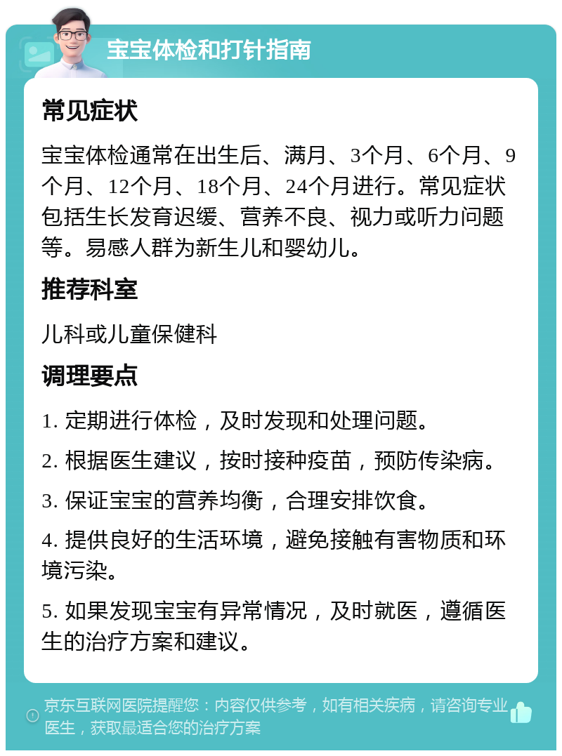 宝宝体检和打针指南 常见症状 宝宝体检通常在出生后、满月、3个月、6个月、9个月、12个月、18个月、24个月进行。常见症状包括生长发育迟缓、营养不良、视力或听力问题等。易感人群为新生儿和婴幼儿。 推荐科室 儿科或儿童保健科 调理要点 1. 定期进行体检，及时发现和处理问题。 2. 根据医生建议，按时接种疫苗，预防传染病。 3. 保证宝宝的营养均衡，合理安排饮食。 4. 提供良好的生活环境，避免接触有害物质和环境污染。 5. 如果发现宝宝有异常情况，及时就医，遵循医生的治疗方案和建议。