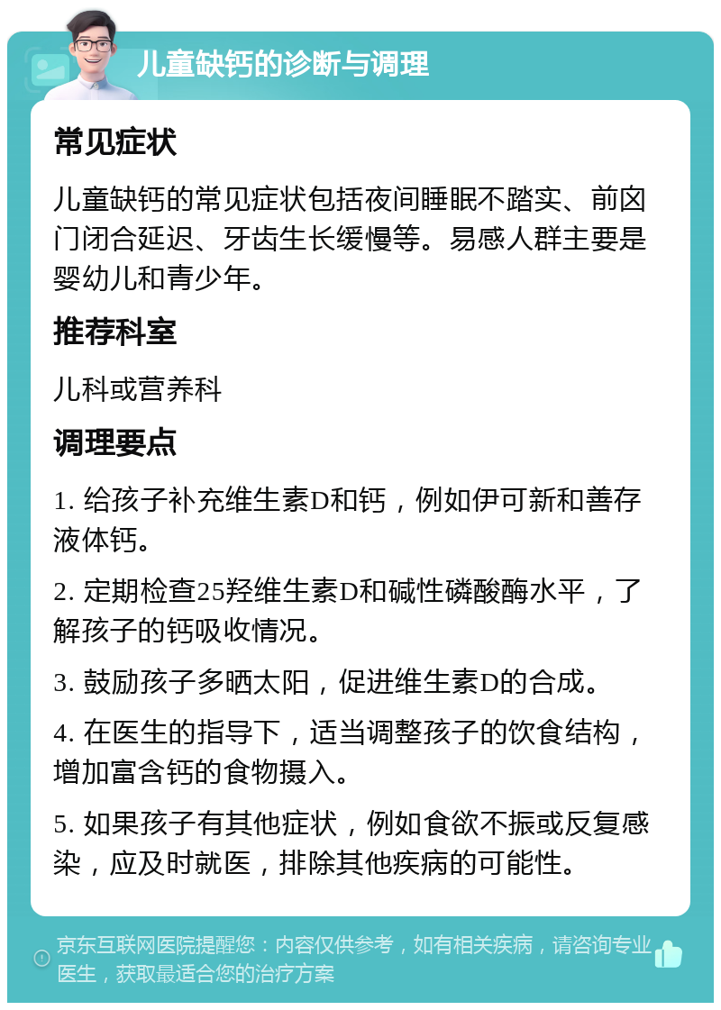 儿童缺钙的诊断与调理 常见症状 儿童缺钙的常见症状包括夜间睡眠不踏实、前囟门闭合延迟、牙齿生长缓慢等。易感人群主要是婴幼儿和青少年。 推荐科室 儿科或营养科 调理要点 1. 给孩子补充维生素D和钙，例如伊可新和善存液体钙。 2. 定期检查25羟维生素D和碱性磷酸酶水平，了解孩子的钙吸收情况。 3. 鼓励孩子多晒太阳，促进维生素D的合成。 4. 在医生的指导下，适当调整孩子的饮食结构，增加富含钙的食物摄入。 5. 如果孩子有其他症状，例如食欲不振或反复感染，应及时就医，排除其他疾病的可能性。