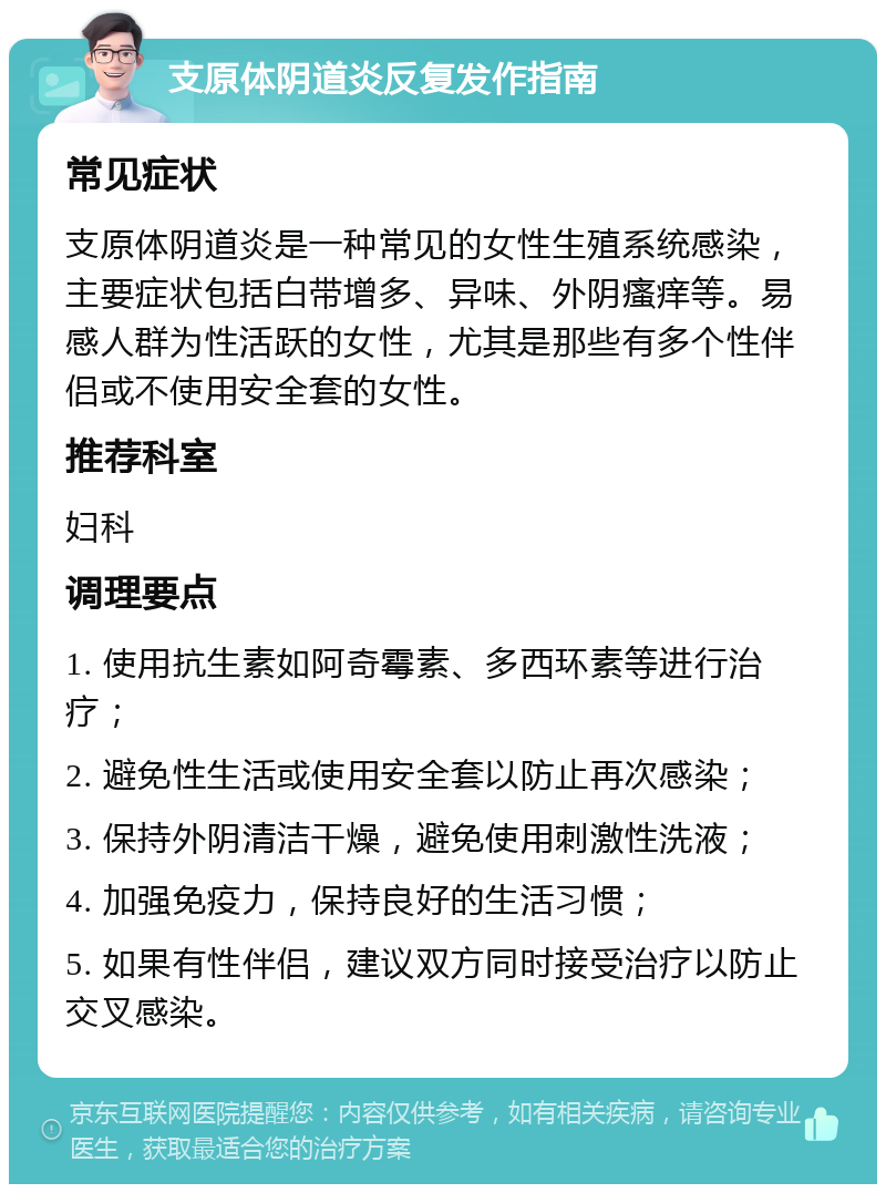 支原体阴道炎反复发作指南 常见症状 支原体阴道炎是一种常见的女性生殖系统感染，主要症状包括白带增多、异味、外阴瘙痒等。易感人群为性活跃的女性，尤其是那些有多个性伴侣或不使用安全套的女性。 推荐科室 妇科 调理要点 1. 使用抗生素如阿奇霉素、多西环素等进行治疗； 2. 避免性生活或使用安全套以防止再次感染； 3. 保持外阴清洁干燥，避免使用刺激性洗液； 4. 加强免疫力，保持良好的生活习惯； 5. 如果有性伴侣，建议双方同时接受治疗以防止交叉感染。