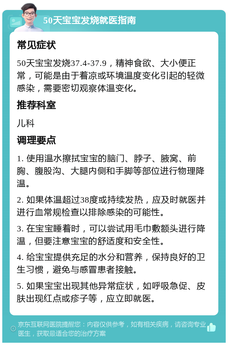 50天宝宝发烧就医指南 常见症状 50天宝宝发烧37.4-37.9，精神食欲、大小便正常，可能是由于着凉或环境温度变化引起的轻微感染，需要密切观察体温变化。 推荐科室 儿科 调理要点 1. 使用温水擦拭宝宝的脑门、脖子、腋窝、前胸、腹股沟、大腿内侧和手脚等部位进行物理降温。 2. 如果体温超过38度或持续发热，应及时就医并进行血常规检查以排除感染的可能性。 3. 在宝宝睡着时，可以尝试用毛巾敷额头进行降温，但要注意宝宝的舒适度和安全性。 4. 给宝宝提供充足的水分和营养，保持良好的卫生习惯，避免与感冒患者接触。 5. 如果宝宝出现其他异常症状，如呼吸急促、皮肤出现红点或疹子等，应立即就医。