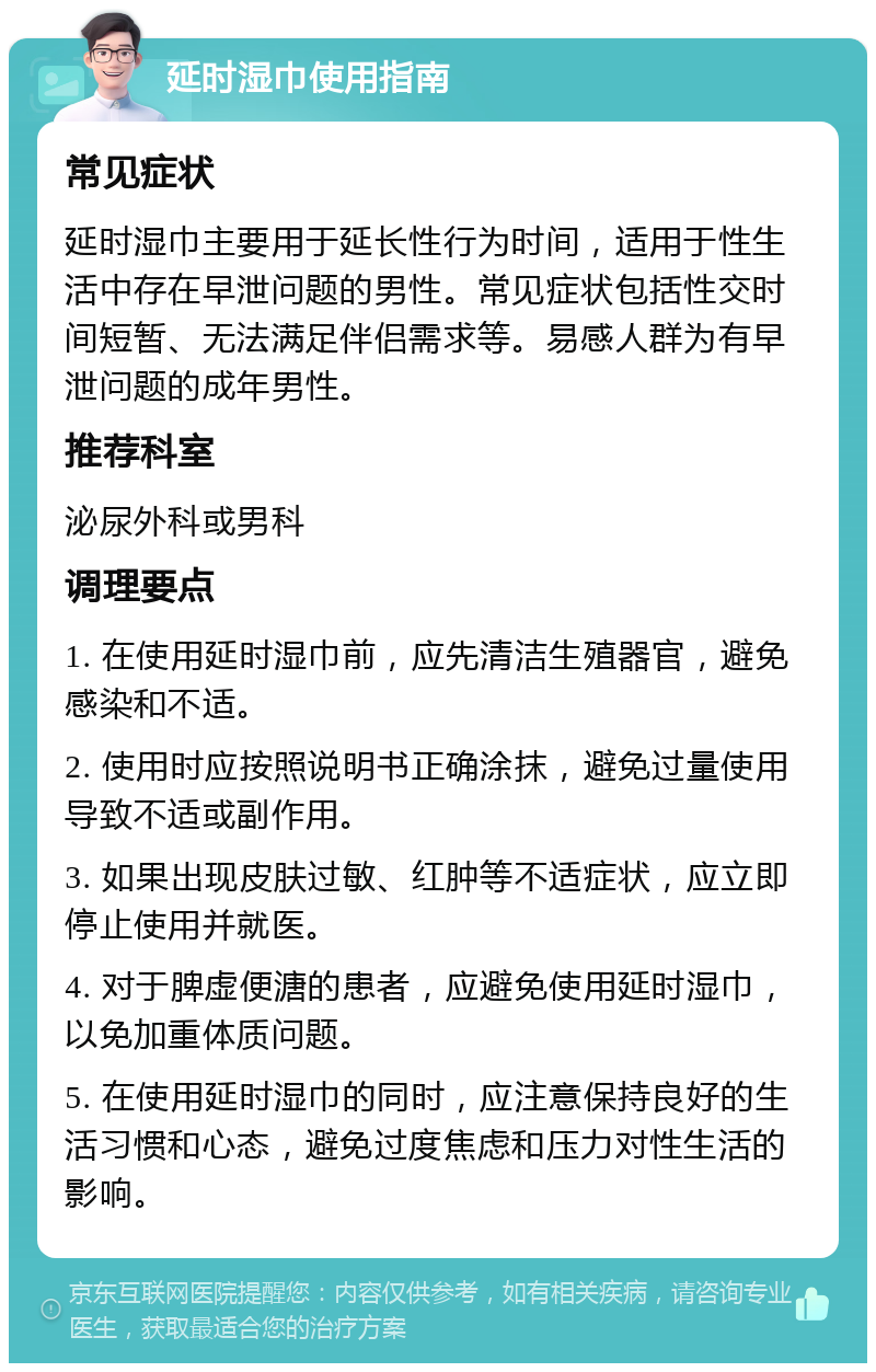 延时湿巾使用指南 常见症状 延时湿巾主要用于延长性行为时间，适用于性生活中存在早泄问题的男性。常见症状包括性交时间短暂、无法满足伴侣需求等。易感人群为有早泄问题的成年男性。 推荐科室 泌尿外科或男科 调理要点 1. 在使用延时湿巾前，应先清洁生殖器官，避免感染和不适。 2. 使用时应按照说明书正确涂抹，避免过量使用导致不适或副作用。 3. 如果出现皮肤过敏、红肿等不适症状，应立即停止使用并就医。 4. 对于脾虚便溏的患者，应避免使用延时湿巾，以免加重体质问题。 5. 在使用延时湿巾的同时，应注意保持良好的生活习惯和心态，避免过度焦虑和压力对性生活的影响。