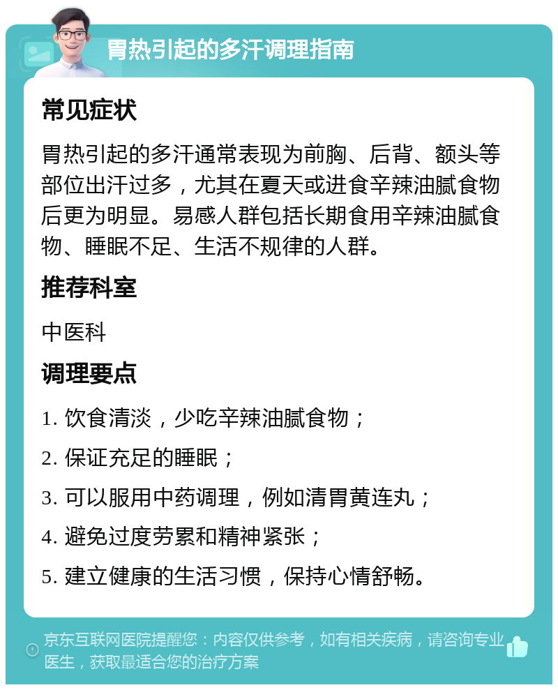 胃热引起的多汗调理指南 常见症状 胃热引起的多汗通常表现为前胸、后背、额头等部位出汗过多，尤其在夏天或进食辛辣油腻食物后更为明显。易感人群包括长期食用辛辣油腻食物、睡眠不足、生活不规律的人群。 推荐科室 中医科 调理要点 1. 饮食清淡，少吃辛辣油腻食物； 2. 保证充足的睡眠； 3. 可以服用中药调理，例如清胃黄连丸； 4. 避免过度劳累和精神紧张； 5. 建立健康的生活习惯，保持心情舒畅。