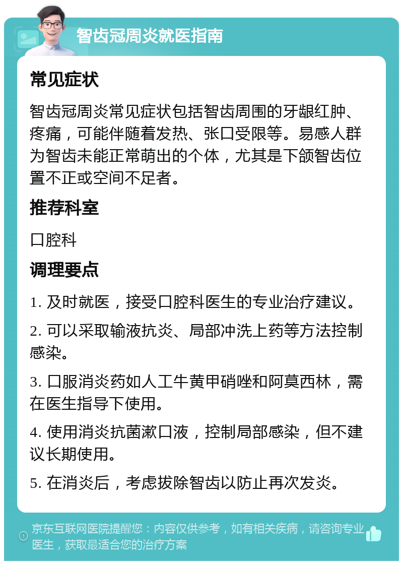 智齿冠周炎就医指南 常见症状 智齿冠周炎常见症状包括智齿周围的牙龈红肿、疼痛，可能伴随着发热、张口受限等。易感人群为智齿未能正常萌出的个体，尤其是下颌智齿位置不正或空间不足者。 推荐科室 口腔科 调理要点 1. 及时就医，接受口腔科医生的专业治疗建议。 2. 可以采取输液抗炎、局部冲洗上药等方法控制感染。 3. 口服消炎药如人工牛黄甲硝唑和阿莫西林，需在医生指导下使用。 4. 使用消炎抗菌漱口液，控制局部感染，但不建议长期使用。 5. 在消炎后，考虑拔除智齿以防止再次发炎。