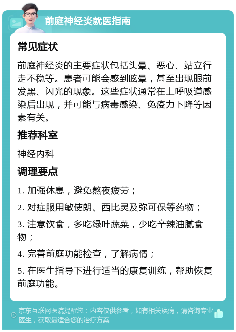 前庭神经炎就医指南 常见症状 前庭神经炎的主要症状包括头晕、恶心、站立行走不稳等。患者可能会感到眩晕，甚至出现眼前发黑、闪光的现象。这些症状通常在上呼吸道感染后出现，并可能与病毒感染、免疫力下降等因素有关。 推荐科室 神经内科 调理要点 1. 加强休息，避免熬夜疲劳； 2. 对症服用敏使朗、西比灵及弥可保等药物； 3. 注意饮食，多吃绿叶蔬菜，少吃辛辣油腻食物； 4. 完善前庭功能检查，了解病情； 5. 在医生指导下进行适当的康复训练，帮助恢复前庭功能。