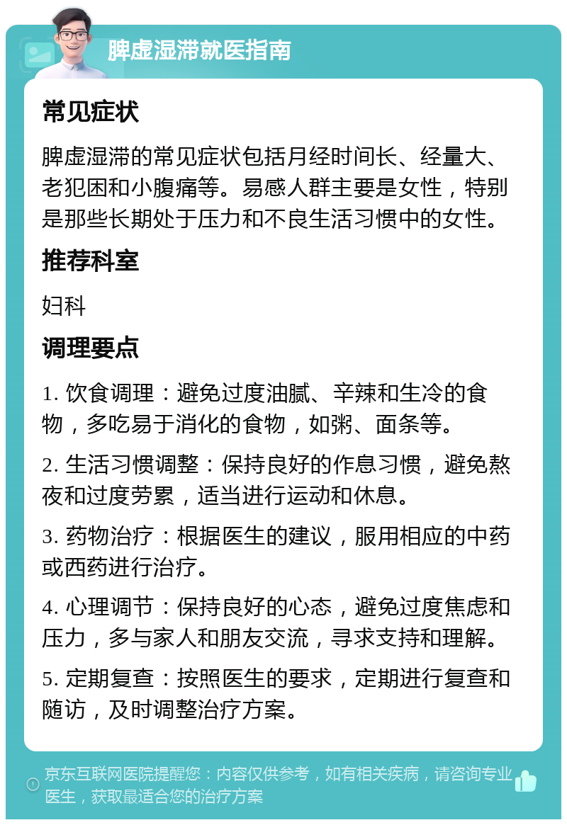 脾虚湿滞就医指南 常见症状 脾虚湿滞的常见症状包括月经时间长、经量大、老犯困和小腹痛等。易感人群主要是女性，特别是那些长期处于压力和不良生活习惯中的女性。 推荐科室 妇科 调理要点 1. 饮食调理：避免过度油腻、辛辣和生冷的食物，多吃易于消化的食物，如粥、面条等。 2. 生活习惯调整：保持良好的作息习惯，避免熬夜和过度劳累，适当进行运动和休息。 3. 药物治疗：根据医生的建议，服用相应的中药或西药进行治疗。 4. 心理调节：保持良好的心态，避免过度焦虑和压力，多与家人和朋友交流，寻求支持和理解。 5. 定期复查：按照医生的要求，定期进行复查和随访，及时调整治疗方案。